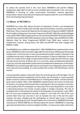 to reduce the poverty level in the rural areas. MGNREGA will provide 100days
employment legal right of work to every unskilled adult household in the rural areas.
MGNREGA is focusing on water conservation, forestation, improve agriculture
productivity, creates new productiveemploymentopportunities for ruralunskilled labor
force and empowering panchayats.
1.2 History of MGNREGA
MGNREGA has come after almost 56 years of experience of other rural employment
programmes, which include both Centrally Sponsored Schemes and those launched by
State Govt.These comprisethe National RuralEmploymentProgramme(NREP) 1980-89;
Rural Landless Employment Guarantee Programme(RLEGP) 1983-89; JawaharlalRojgar
Yojana (JRY) 1989-1990;EmploymentAssuranceScheme(EAS)1993-99;JawaharlalGram
SamridhiYojana (JGSY) 1999-2002; Sampoorna Garmin Rojgar Yojana (SGRY) from2001;
National Food for Work Programmed (NFFWP) from 2004 were national rural
employment schemes. Among these, the SGRY and NFFWP have been merged with
NREGA in 2005.
The MGNREGA was notified on September7, 2005.MGNREGA has implemented in three
phase, MGNREGA seeksto providea legal rightof workat least 100daysguaranteewage
employment in financial year to every household whoseadult member volunteer to do
unskilled manual work. Employmentwill be providing in 15 days of application for work
within 5 kmradius of the village at determined minimum wagerate and minimum wage
rate will not be less than Rs 60 per day. If, it is not then, daily unemployment allowance
asper Act, hasto be paid liability of paymentof unemployment allowanceis of thestates.
MGNREGA has provided hugerightto gram panchayats to providing jobs; determinethe
work side and social auditing. It is also essential that at least 33% beneficiaries will be
women.
Inclusivegrowth is pattern of growth where the economy grows with the higher rate of
growth with productive employment and the lower rate of poverty, in inclusive growth
people of all the sections are benefited due to “trickling down effect” and the economy
grows with multiplier effect. After MGNREGA implementation the income of weak class
of society is increasing, thedemand of basic needs goods is also increasing in ruralareas,
so the quality of life of ruralpeople are improving. Theincome disparities in ruralsector
is decreasing because the income of poor people is steadily increasing. The rate of
unemployment is decreasing and number of working days are increasing. In year 2007-
08 3.52 crore new employment has been created in rural India. The role of the rural
women labor force was very low in last six decades but now in the last five years’
situation has been changed and the participation of women labor force in working
activities are growing very well. Theparticipation of ruralwomen in MGNREGA has been
reached up to 49%till 2008 due to 33%reservation for women. MGNREGA is improving
agriculturalproductivity to improveirrigation facilities, to stop various types soilerosion
 