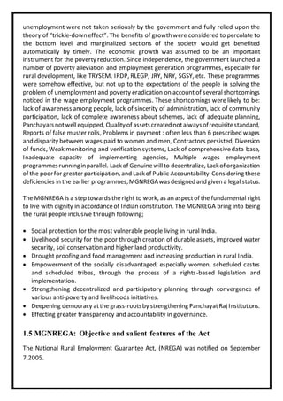 unemployment were not taken seriously by the government and fully relied upon the
theory of “trickle-down effect”. The benefits of growth were considered to percolate to
the bottom level and marginalized sections of the society would get benefited
automatically by timely. The economic growth was assumed to be an important
instrument for the poverty reduction. Since independence, the government launched a
number of poverty alleviation and employment generation programmes, especially for
rural development, like TRYSEM, IRDP, RLEGP, JRY, NRY, SGSY, etc. These programmes
were somehow effective, but not up to the expectations of the people in solving the
problem of unemployment and poverty eradication on account of severalshortcomings
noticed in the wage employment programmes. These shortcomings were likely to be:
lack of awareness among people, lack of sincerity of administration, lack of community
participation, lack of complete awareness about schemes, lack of adequate planning,
Panchayatsnotwellequipped, Quality of assetscreated notalwaysofrequisitestandard,
Reports of false muster rolls, Problems in payment : often less than 6 prescribed wages
and disparity between wages paid to women and men, Contractors persisted, Diversion
of funds, Weak monitoring and verification systems, Lack of comprehensivedata base,
Inadequate capacity of implementing agencies, Multiple wages employment
programmesrunninginparallel. Lackof Genuinewillto decentralize, Lackof organization
of the poorfor greater participation, and Lackof Public Accountability.Considering these
deficiencies in the earlier programmes,MGNREGAwasdesigned and given a legal status.
The MGNREGA is a step towards theright to work, as an aspectof the fundamental right
to live with dignity in accordanceof Indian constitution. The MGNREGA bring into being
the rural people inclusive through following;
 Social protection for the most vulnerable people living in rural India.
 Livelihood security for the poor through creation of durable assets, improved water
security, soil conservation and higher land productivity.
 Drought proofing and food management and increasing production in rural India.
 Empowerment of the socially disadvantaged, especially women, scheduled castes
and scheduled tribes, through the process of a rights-based legislation and
implementation.
 Strengthening decentralized and participatory planning through convergence of
various anti-poverty and livelihoods initiatives.
 Deepening democracy atthe grass-rootsby strengthening PanchayatRaj Institutions.
 Effecting greater transparency and accountability in governance.
1.5 MGNREGA: Objective and salient features of the Act
The National Rural Employment Guarantee Act, (NREGA) was notified on September
7,2005.
 