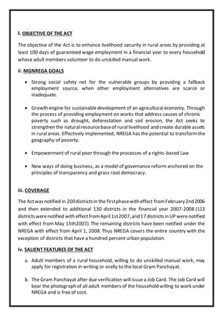 I. OBJECTIVE OF THE ACT
The objective of the Act is to enhance livelihood security in rural areas by providing at
least 100 days of guaranteed wage employment in a financial year to every household
whose adult members volunteer to do unskilled manual work.
ii. MGNREGA GOALS
 Strong social safety net for the vulnerable groups by providing a fallback
employment source, when other employment alternatives are scarce or
inadequate.
 Growth engine for sustainabledevelopment of an agriculturaleconomy. Through
the process of providing employment on works that address causes of chronic
poverty such as drought, deforestation and soil erosion, the Act seeks to
strengthen the naturalresourcebaseof rurallivelihood and create durableassets
in ruralareas. Effectively implemented, NREGA has the potential to transformthe
geography of poverty.
 Empowerment of rural poor through the processes of a rights-based Law
 New ways of doing business, as a model of governance reform anchored on the
principles of transparency and grass root democracy.
iii. COVERAGE
The Actwasnotified in 200districtsin the firstphasewith effect from February2nd2006
and then extended to additional 130 districts in the financial year 2007-2008 (113
districtswerenotified with effectfrom April1st2007,and17 districtsin UP werenotified
with effect from May 15th2007). The remaining districts have been notified under the
NREGA with effect from April 1, 2008. Thus NREGA covers the entire country with the
exception of districts that have a hundred percent urban population.
iv. SALIENT FEATURES OF THE ACT
a. Adult members of a rural household, willing to do unskilled manual work, may
apply for registration in writing or orally to the local Gram Panchayat.
b. The Gram Panchayat after due verification will issue a Job Card. The Job Card will
bear the photograph of all adult members of the household willing to work under
NREGA and is free of cost.
 