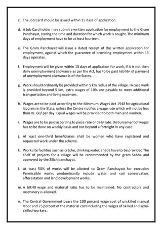c. The Job Card should be issued within 15 days of application.
d. A Job Card holder may submit a written application for employment to the Gram
Panchayat, stating the time and duration for which work is sought. The minimum
days of employment have to be at least fourteen.
e. The Gram Panchayat will issue a dated receipt of the written application for
employment, against which the guarantee of providing employment within 15
days operates.
f. Employment will be given within 15 days of application for work, if it is not then
daily unemployment allowance as per the Act, has to be paid liability of payment
of unemployment allowance is of the States.
g. Work should ordinarily be provided within 5 km radius of the village. In case work
is provided beyond 5 km, extra wages of 10% are payable to meet additional
transportation and living expenses.
h. Wages are to be paid according to the Minimum Wages Act 1948 for agricultural
laborers in the State, unless the Centre notifies a wage rate which will not be less
than Rs. 60/ per day. Equal wages will be provided to both men and women.
i. Wages are to be paid according to piece rate or daily rate. Disbursementof wages
has to be done on weekly basis and not beyond a fortnight in any case.
j. At least one-third beneficiaries shall be women who have registered and
requested work under the scheme.
k. Work site facilities such as crèche, drinking water, shadehave to be provided The
shelf of projects for a village will be recommended by the gram Sabha and
approved by the Zillah panchayat.
l. At least 50% of works will be allotted to Gram Panchayats for execution
Permissible works predominantly include water and soil conservation,
afforestation and land development works.
m. A 60:40 wage and material ratio has to be maintained. No contractors and
machinery is allowed.
n. The Central Government bears the 100 percent wage cost of unskilled manual
labor and 75 percent of the material costincluding the wages of skilled and semi-
skilled workers.
 