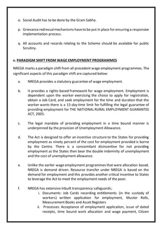 o. Social Audit has to be done by the Gram Sabha.
p. Grievanceredressalmechanisms haveto be put in place for ensuring a responsive
implementation process.
q. All accounts and records relating to the Scheme should be available for public
Scrutiny.
v. PARADIGM SHIFT FROM WAGE EMPLOYMENT PROGRAMMES
NREGA marks a paradigm shift from all precedent wage employment programmes. The
significant aspects of this paradigm shift are captured below:
a. NREGA provides a statutory guarantee of wage employment.
b. It provides a rights-based framework for wage employment. Employment is
dependent upon the worker exercising the choice to apply for registration,
obtain a Job Card, and seek employment for the time and duration that the
worker wants there is a 15-day time limit for fulfilling the legal guarantee of
providing employment for THE NATIONAL RURAL EMPLOYMENT GUARANTEE
ACT, 2005.
c. The legal mandate of providing employment in a time bound manner is
underpinned by the provision of Unemployment Allowance.
d. The Act is designed to offer an incentive structure to the States for providing
employment as ninety percent of the cost for employment provided is borne
by the Centre. There is a concomitant disincentive for not providing
employment as the States then bear the double indemnity of unemployment
and the cost of unemployment allowance.
e. Unlike the earlier wage employment programmes that were allocation based.
NREGA is demand driven. Resource transfer under NREGA is based on the
demand for employment and this provides another critical incentive to States
to leverage the Act to meet the employment needs of the poor.
f. NREGA has extensive inbuilt transparency safeguards;
i. Documents: Job Cards recording entitlements (in the custody of
workers) written application for employment, Muster Rolls,
Measurement Books and Asset Registers
ii. Processes: Acceptance of employment application, issue of dated
receipts, time bound work allocation and wage payment, Citizen
 