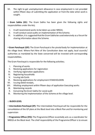 VII. The right to get unemployment allowance in case employment is not provided
within fifteen days of submitting the application or from the date when work is
sought.
▪ Gram Sabha (GS): The Gram Sabha has been given the following rights and
responsibilities under the Act;
I. It will recommend works to be taken up under NREGS.
II. It will conduct social audits on implementation of the Scheme.
III. In addition, it is suggested thatthe Gram Sabha be used extensively as a forum for
sharing information about the Scheme.
▪ Gram Panchayat (GP): The Gram Panchayatis the pivotal body for implementation at
the village level. Where Part Nine of the Constitution does not apply, local councils/
authorities as mandated by the State concerned will be invested with corresponding
responsibilities.
The Gram Panchayat is responsible for the following activities;
I. Planning of works
II. Receiving applications for registration
III. Verifying registration applications
IV. Registering households
V. Issuing Job Cards
VI. Receiving applications for employment STAKEHOLDERS
VII. Issuing dated receipts,
VIII. Allotting employment within fifteen days of application Executing works
IX. Maintaining records
X. Convening the Gram Sabha for social audit
XI. Monitoring the implementation of the Scheme at the village level.
□ BLOCK LEVEL
▪ Intermediate Panchayat (IP): The Intermediate Panchayat will be responsible for the
consolidation of the GP plans at the Block level into a Block Plan and for monitoring and
supervision
▪ Programme Officer (PO): The ProgrammeOfficer essentially acts as a coordinator for
NREGS at the Block level. The chief responsibility of the ProgrammeOfficer is to ensure
 