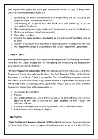 that anyone who applies for work gets employment within 15 days. A Programme
Officer’s other important functions are;
 Scrutinizing the annual development plan proposed by the GPs Including the
proposals of the Intermediate Panchayat
 Consolidating all proposals into the block plan and submitting it to the
Intermediate Panchayat
 Matching employment opportunities with the demand for work at the Block level
 Monitoring and supervising implementation
 Disposal of complaints
 Ensuring that social audits are conducted by the Gram Sabha’s and following up
on them
 Paymentof unemploymentallowancein caseemploymentis notprovided on time
 The Programme Officer is accountable to the District Programme Coordinator.
□ DISTRICT LEVEL
▪ District Panchayats: District Panchayats will be responsible for finalizing the District
Plans and the Labour Budget and for monitoring and supervising the Employment
Guarantee Scheme in the District.
▪ DistrictProgramme Coordinator (DPC): TheStateGovernmentwill designatea District
Programme Coordinator, who can be either the Chief Executive Officer of the District
Panchayat,orthe DistrictCollector, orany other District-levelofficer of appropriaterank.
The overall responsibility for ensuring that the Scheme is implemented according to the
Act belongs to the District ProgrammeCoordinator (DPC) at the District level. A District
Programme Coordinator will be responsible for:
 Information dissemination
 Training
 Consolidating block plans into a district plan ensuring administrativeand technical
approvals to the shelf of projects has been accorded on time release and
utilization of funds.
 Ensuring hundred percent monitoring of works, Muster Roll Verifications,
 Submission of Monthly Progress Reports.
□ STATE LEVEL
▪ State Employment Guarantee Council (SEGC): A State Employment Guarantee Council
(or‘State Council’)is to beset up byevery StateGovernmentunderSection 12of NREGA.
 