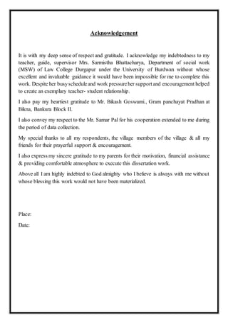Acknowledgement
It is with my deep sense of respect and gratitude. I acknowledge my indebtedness to my
teacher, guide, supervisor Mrs. Sarmistha Bhattacharya, Department of social work
(MSW) of Law College Durgapur under the University of Burdwan without whose
excellent and invaluable guidance it would have been impossible for me to complete this
work. Despite her busyscheduleand work pressureher supportand encouragement helped
to create an exemplary teacher- student relationship.
I also pay my heartiest gratitude to Mr. Bikash Goswami., Gram panchayat Pradhan at
Bikna, Bankura Block II.
I also convey my respect to the Mr. Samar Pal for his cooperation extended to me during
the period of data collection.
My special thanks to all my respondents, the village members of the village & all my
friends for their prayerful support & encouragement.
I also express my sincere gratitude to my parents for their motivation, financial assistance
& providing comfortable atmosphere to execute this dissertation work.
Above all I am highly indebted to God almighty who I believe is always with me without
whose blessing this work would not have been materialized.
Place:
Date:
 