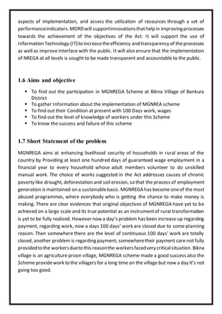aspects of implementation, and assess the utilization of resources through a set of
performanceindicators.MORDwill supportinnovationsthathelp in improvingprocesses
towards the achievement of the objectives of the Act. It will support the use of
Information Technology (IT)to increasetheefficiency and transparency of theprocesses
as well as improve interface with the public. It will also ensure that the implementation
of NREGA at all levels is sought to be made transparent and accountable to the public.
1.6 Aims and objective
 To find out the participation in MGNREGA Scheme at Bikna Village of Bankura
District
 To gather Information about the implementation of MGNREA scheme
 To find out their Condition at present with 100 Days work, wages
 To find out the level of knowledge of workers under this Scheme
 To know the success and failure of this scheme
1.7 Short Statement of the problem
MGNREGA aims at enhancing livelihood security of households in rural areas of the
country by Providing at least one hundred days of guaranteed wage employment in a
financial year to every household whose adult members volunteer to do unskilled
manual work. The choice of works suggested in the Act addresses causes of chronic
poverty like drought, deforestation and soil erosion, so that the process of employment
generation is maintained on a sustainablebasis. MGNREGA has become oneof the most
abused programmes, where everybody who is getting the chance to make money is
making. There are clear evidences that original objectives of MGNREGA have yet to be
achieved on a large scale and its true potential as an instrumentof rural transformation
is yet to be fully realized. However now a day’s problem has been increase up regarding
payment, regarding work, now a days 100 days’ work are closed due to some planning
reason. Then somewhere there are the level of continuous 100 days’ work are totally
closed, another problem is regarding payment; somewheretheir payment care not fully
providedto the workersdueto this reasonthe workersfacedverycriticalsituation. Bikna
village is an agriculture proon village, MGNREGA scheme made a good success also the
Scheme providework to the villagers for a long time on the village but now a day it’s not
going too good.
 