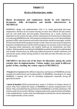 Chapter – 2
Review of literature/past studies
[Rural development and employment should be twin objectives:
incorporate skills development and durable infrastructure in
MGNREGA]
MGNREGA’s design and implementation limit it to simply generating last-resort
employment. Workers do not receive training nor learn new skills for the job market,
and can only build basic and low-quality infrastructure. As a result, workers are
dependent on the scheme for jobs, and the maintenance of infrastructureis dependent
on continuing MGNREGA funds.Ifthis programended tomorrow,ruralIndiawouldlikely
go back to 2005: rates of poverty and severemalnutrition would increaseagain, and the
infrastructurebuiltwith the programwould crumble.There aremany waysto impactthe
long term; Conditional Cash Transfers (CCTs) programs, for instance, investin the future
by requiring school attendance and medical check-ups for beneficiaries and their
children. Whatwould bemostfitting for MGNREGAwould beto build moresophisticated
and durable infrastructure, by disbursing skilled personnel to handle machinery and
oversee the works, and by training workers in new skills and roles that they can use in
the job market.
[MGNREGA has been one of the issues for discussion among the social
scientist since its implementation. Various studies were made in different
period of time, touching the various aspects of MGNREGA]
▪ Prasad (2012) highlighted the different objectives and features of MGNREGA and also
revealed the performance and funding pattern of MGNREGA. According to his study
MGNREGA is playing vital role for providing employment especially during off
agricultural season.
▪ Borah & Bordoloi (2014) conducted their study in 14 blocks of Sonitpur district of
Assam. They have studied the impact of MGNREGA on women empowerment in the
district. They concluded that the performanceof MGNREGA is not fully satisfactory. The
schemecould not ensurethe 100 days’ job guaranteeto the majority of job card holders
in the studied district. Further, they haveattempted to identify the various obstaclelies
in the implementation of the scheme.
 