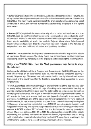 ▪ Kumar (2014) conducted his study in Sirsa, Ambala and Hisser districts of Haryana. His
studyattempted to explain the importanceof socialaudit in developmental schemeslike
MGNREGA. The study found out that most of the gram panchayathas conducted social
audit twice in a year. But very less number of issues raised by the people in those gram
panchayats.
▪ Sharma (2014) explained the reasons for migration in urban and rural area and how
MGNREGA can be an effective tool for reducing such migration. She conducted a study
in Anantpur, Andhra Pradesh and observed thatMGNREGA broughtdown the migration
levels due to availability of work. Her study in Gujarat, Maharashtra Rajasthan and
Madhya Pradesh found out that the migration has been reduced in the families of
respondents and also children’s education was positively benefited.
▪ Hazarika(2014)examined the impact of MGNREGA on incomeand migration of people
of Lakhimpur District, Assam. The study found that scheme has a positive impact on
eradicating poverty by increasing income of people and decreasing the rural migration.
[10 years of MGNREGA: How the Modi government was forced to adopt
the scheme]
Mahatma Gandhi National Rural Employment Guarantee Act (MGNREGA) was for the
first time notified on an experimental basis in 200 odd districts across the country –
exactly 10 years ago. The event marked a watershed in the right-based entitlement
framework of the country and for the first time provided a legal guarantee for wage
employment.
The Act, guaranteed a minimum 100 days of employment out of the 365 days in a year
to every willing household, within 15 days of making such a requisition. Inability to
provide employment within 15 days from the date had to be compensated through an
unemployment allowance. The wages as notified by the Central government indexed to
CPI was to be done on a weekly basis and not beyond a fortnight in any case. The
provisions made NREGA one of the best wages for work programmefor rural poor and
within no time, its reach was expanded to cover almost the entire country barring few
100 per cent urban centres. In the initial years, MNREGA was a true game-changer, rural
wages started climbing and reports also pointed towards a decline in migration to urban
centres. A NCAER study of 2015 showed that the Act helped in lowering poverty by
almost32 per cent between 2004-05to2011-12andprevented almost14 million people
from falling into poverty. More than the economic benefit, experts credit the Act along
with host of other reasons for helping Congress-lead UPA romp home to victory in the
2009 General Elections for a second-term against much adverse reaction.
 