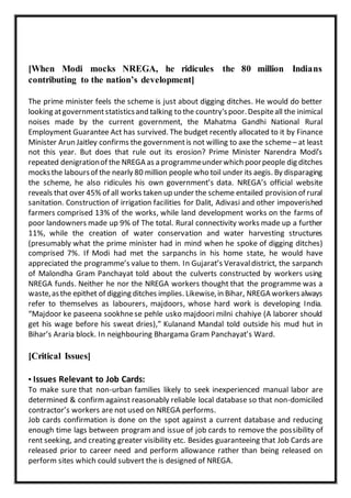 [When Modi mocks NREGA, he ridicules the 80 million Indians
contributing to the nation’s development]
The prime minister feels the scheme is just about digging ditches. He would do better
looking atgovernmentstatisticsand talking to the country'spoor.Despiteall the inimical
noises made by the current government, the Mahatma Gandhi National Rural
Employment Guarantee Act has survived. The budget recently allocated to it by Finance
Minister Arun Jaitley confirms the governmentis not willing to axe the scheme– at least
not this year. But does that rule out its erosion? Prime Minister Narendra Modi’s
repeated denigrationof the NREGA as a programmeunderwhich poorpeople dig ditches
mocksthe laboursof the nearly 80 million people who toil under its aegis. By disparaging
the scheme, he also ridicules his own government’s data. NREGA’s official website
reveals that over 45% of all works taken up under the scheme entailed provision of rural
sanitation. Construction of irrigation facilities for Dalit, Adivasi and other impoverished
farmers comprised 13% of the works, while land development works on the farms of
poor landowners made up 9% of The total. Rural connectivity works made up a further
11%, while the creation of water conservation and water harvesting structures
(presumably what the prime minister had in mind when he spoke of digging ditches)
comprised 7%. If Modi had met the sarpanchs in his home state, he would have
appreciated the programme’s value to them. In Gujarat’s Veravaldistrict, the sarpanch
of Malondha Gram Panchayat told about the culverts constructed by workers using
NREGA funds. Neither he nor the NREGA workers thought that the programme was a
waste,asthe epithet of digging ditches implies. Likewise,in Bihar, NREGA workersalways
refer to themselves as labourers, majdoors, whose hard work is developing India.
“Majdoor ke paseena sookhnese pehle usko majdoori milni chahiye (A laborer should
get his wage before his sweat dries),” Kulanand Mandal told outside his mud hut in
Bihar’s Araria block. In neighbouring Bhargama Gram Panchayat’s Ward.
[Critical Issues]
▪ Issues Relevant to Job Cards:
To make sure that non-urban families likely to seek inexperienced manual labor are
determined & confirmagainst reasonably reliable local database so that non-domiciled
contractor’s workers are not used on NREGA performs.
Job cards confirmation is done on the spot against a current database and reducing
enough time lags between programand issue of job cards to remove the possibility of
rent seeking, and creating greater visibility etc. Besides guaranteeing that Job Cards are
released prior to career need and perform allowance rather than being released on
perform sites which could subvert the is designed of NREGA.
 