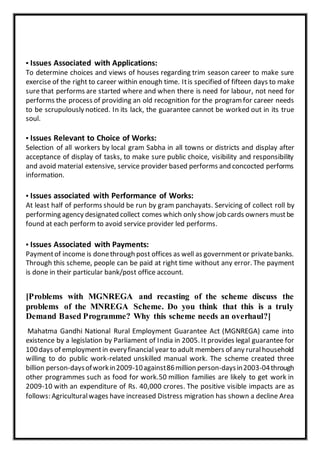 ▪ Issues Associated with Applications:
To determine choices and views of houses regarding trim season career to make sure
exercise of the right to career within enough time. Itis specified of fifteen days to make
sure that performs are started where and when there is need for labour, not need for
performs the process of providing an old recognition for the program for career needs
to be scrupulously noticed. In its lack, the guarantee cannot be worked out in its true
soul.
▪ Issues Relevant to Choice of Works:
Selection of all workers by local gram Sabha in all towns or districts and display after
acceptance of display of tasks, to make sure public choice, visibility and responsibility
and avoid material extensive, service provider based performs and concocted performs
information.
▪ Issues associated with Performance of Works:
At least half of performs should be run by gram panchayats. Servicing of collect roll by
performing agency designated collect comes which only show job cards owners mustbe
found at each perform to avoid service provider led performs.
▪ Issues Associated with Payments:
Paymentof income is donethrough post offices as well as governmentor privatebanks.
Through this scheme, people can be paid at right time without any error. The payment
is done in their particular bank/post office account.
[Problems with MGNREGA and recasting of the scheme discuss the
problems of the MNREGA Scheme. Do you think that this is a truly
Demand Based Programme? Why this scheme needs an overhaul?]
Mahatma Gandhi National Rural Employment Guarantee Act (MGNREGA) came into
existence by a legislation by Parliament of India in 2005. It provides legal guarantee for
100days of employmentin everyfinancial year to adult members of any ruralhousehold
willing to do public work-related unskilled manual work. The scheme created three
billion person-daysofworkin2009-10against86million person-daysin2003-04through
other programmes such as food for work.50 million families are likely to get work in
2009-10 with an expenditure of Rs. 40,000 crores. The positive visible impacts are as
follows: Agriculturalwages have increased Distress migration has shown a decline Area
 