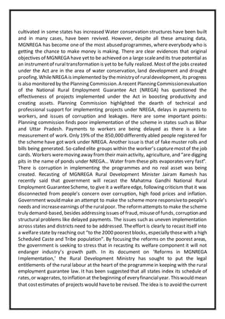 cultivated in some states has increased Water conservation structures have been built
and in many cases, have been revived. However, despite all these amazing data,
MGNREGA has become one of the most abused programmes, where everybody who is
getting the chance to make money is making. There are clear evidences that original
objectives of MGNREGA have yetto be achieved on a large scaleand its true potential as
an instrumentof ruraltransformation is yetto be fully realized. Most of the jobs created
under the Act are in the area of water conservation, land development and drought
proofing.WhileNREGA is implemented by theministryof ruraldevelopment, its progress
is also monitored by the Planning Commission.A recent Planning Commissionevaluation
of the National Rural Employment Guarantee Act (NREGA) has questioned the
effectiveness of projects implemented under the Act in boosting productivity and
creating assets. Planning Commission highlighted the dearth of technical and
professional support for implementing projects under NREGA, delays in payments to
workers, and issues of corruption and leakages. Here are some important points:
Planning commission finds poor implementation of the scheme in states such as Bihar
and Uttar Pradesh. Payments to workers are being delayed as there is a late
measurement of work. Only 19% of the 850,000 differently abled people registered for
the scheme have got work under NREGA. Another issue is that of fake muster rolls and
bills being generated. So-called elite groups within the worker’s capturemostof the job
cards. Workers weremoving away from their main activity, agriculture, and “are digging
pits in the name of ponds under NREGA… Water from these pits evaporates very fast”.
There is corruption in implementing the programmes and no real asset was being
created. Recasting of MGNREGA Rural Development Minister Jairam Ramesh has
recently said that government will recast the Mahatma Gandhi National Rural
Employment GuaranteeScheme, to give it a welfareedge, following criticism that it was
disconnected from people’s concern over corruption, high food prices and inflation.
Government would make an attempt to make the scheme more responsiveto people’s
needs and increaseearnings of the ruralpoor. The reform attempts to make the scheme
truly demand-based, besides addressing issues of fraud, misuseof funds, corruption and
structural problems like delayed payments. The issues such as uneven implementation
across states and districts need to be addressed. Theeffort is clearly to recast itself into
a welfare state by reaching out “to the 2000 poorestblocks, especially thosewith a high
Scheduled Caste and Tribe population”. By focusing the reforms on the poorest areas,
the government is seeking to stress that in recasting its welfare component it will not
endanger industry’s growth path. In its document on ‘Reforms in MGNREGA
Implementation,’ the Rural Development Ministry has sought to put the legal
entitlements of the rural labour at the heart of the programmein keeping with the rural
employment guarantee law. It has been suggested that all states index its schedule of
rates,or wagerates, to inflation at thebeginning of everyfinancialyear. Thiswould mean
that costestimates of projects would haveto be revised. The idea is to avoid the current
 
