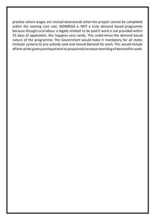 practice where wages are revised downwards when the project cannot be completed
within the existing cost rate. MGNREGA is NOT a truly demand based programme
because-though rural labour is legally entitled to be paid if work is not provided within
15 days of application, this happens very rarely. This undermines the demand based
nature of the programme. The Government would make it mandatory for all states
institute systems to pro-actively seek and record demand for work. This would include
effortsatthe grampanchayatlevel to proactivelyincreaserecordingof demandfor work.
 