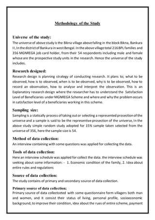 Methodology of the Study
Universe of the study:
The universeof abovestudy is the Bikna village abovefalling in the block Bikna, Bankura
II,In thedistrictof Bankura in westBengal. In theabovevillagetotal 216BPL families and
356 MGNREGA job card holder, from their 54 respondents including male and female
whoseare the prospective study units in the research. Hence the universeof the study
includes.
Research designed:
Research design is planning strategy of conducting research. It plans to; what to be
observed, how is to observed, when is to be observed, why is to be observed, how to
record an observation, how to analyse and interpret the observation. This is an
Explanatory research design where the researcher has to understand the Satisfaction
Level of Beneficiaries under MGNREGA Scheme and whereand why the problem occurs
in satisfaction level of a beneficiaries working in this scheme.
Sampling size:
Sampling is a statically process of taking outor selecting a represented prosection of the
universe and a sample is said to be the representive prosection of the universe, In the
above study simple random study adopted for 15% sample taken selected from the
universe of 356, here the sample size is 54.
Method of data collection:
An interview containing with some questions was applied for collecting the data.
Tools of data collection:
Here an interview schedule was applied for collect the data. the interview schedule was
seeking about some information: - 1. Economic condition of the family, 2. Idea about
entire rules and regulations
Source of data collection:
The study contains of primary and secondary source of data collection.
Primary source of data collection;
Primary source of data collectceted with some questionnaire form villagers both man
and women, and it consist their status of living, personal profile, socioeconomic
background, to improve their condition, idea about the rues of entire scheme, payment
 
