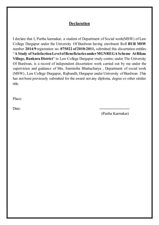 Declaration
I declare that I, Partha karmakar, a student of Department of Social work(MSW) of Law
College Durgapur under the University Of Burdwan having enrolment Roll BUR MSW
number 2014/9 registration no. 075022 of2010-2011, submitted this dissertation entitles
“A Study of SatisfactionLevelofBeneficiariesunderMGNREGAScheme AtBikna
Village, Bankura District” to Law College Durgapur study centre; under The University
Of Burdwan, is a record of independent dissertation work carried out by me under the
supervision and guidance of Mrs. Sarmistha Bhattacharya , Department of social work
(MSW) , Law College Durgapur, Rajbandh, Durgapur under University of Burdwan .This
has not been previously submitted for the award not any diploma, degree or other similar
title.
Place:
Date: -------------------------
(Partha Karmakar)
 