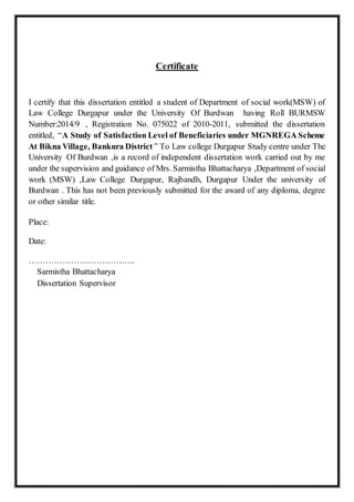 Certificate
I certify that this dissertation entitled a student of Department of social work(MSW) of
Law College Durgapur under the University Of Burdwan having Roll BURMSW
Number:2014/9 , Registration No. 075022 of 2010-2011, submitted the dissertation
entitled, “A Study of Satisfaction Level of Beneficiaries under MGNREGA Scheme
At Bikna Village, Bankura District ” To Law college Durgapur Study centre under The
University Of Burdwan ,is a record of independent dissertation work carried out by me
under the supervision and guidance of Mrs. Sarmistha Bhattacharya ,Department of social
work (MSW) ,Law College Durgapur, Rajbandh, Durgapur Under the university of
Burdwan . This has not been previously submitted for the award of any diploma, degree
or other similar title.
Place:
Date:
………………………………..
Sarmistha Bhattacharya
Dissertation Supervisor
 
