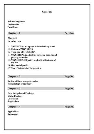 Contents
Acknowledgement
Declaration
Certificate
Chapter – 1 Page No.
Abstract
Introduction
1.1 MGNREGA: A step towards inclusive growth
1.2 History of MGNREGA
1.3 Time-line of MGNREGA
1.4 MGNERGA: As a tool for inclusive growth and
poverty reduction
1.5 MGNREGA: Objective and salient features of
the Act
1.6Aims and objective
1.7 Short Statement of the problem
Chapter – 2 Page No.
Review of literature/past studies
Methodologyof the study
Chapter – 3 Page No.
Data Analysis and Findings
MajorFindings
Conclusion
Suggestions
Chapter – 4 Page No.
Appendices
References
 