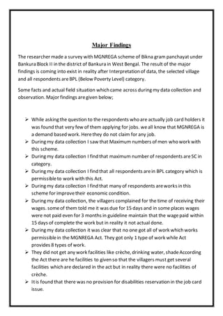 Major Findings
The researcher made a survey with MGNREGA scheme of Bikna gram panchayatunder
Bankura Block II in the district of Bankura in West Bengal. The result of the major
findings is coming into exist in reality after Interpretation of data, the selected village
and all respondents areBPL (Below Poverty Level) category.
Some facts and actual field situation which came across during my data collection and
observation. Major findings aregiven below;
 While asking the question to the respondents who are actually job card holders it
was found that very few of them applying for jobs. weall know that MGNREGA is
a demand based work. Herethey do not claim for any job.
 During my data collection I saw that Maximum numbers of men who work with
this scheme.
 During my data collection I find that maximum number of respondents areSC in
category.
 During my data collection I find that all respondents arein BPL category which is
permissibleto work with this Act.
 During my data collection I find that many of respondents areworks in this
scheme for improvetheir economic condition.
 During my data collection, the villagers complained for the time of receiving their
wages. someof them told me it was due for 15 days and in some places wages
were not paid even for 3 months in guideline maintain that the wagepaid within
15 days of complete the work but in reality it not actual done.
 During my data collection it was clear that no one got all of work which works
permissiblein the MGNREGA Act. They got only 1 type of work while Act
provides 8 types of work.
 They did not get any work facilities like crèche, drinking water, shadeAccording
the Act there are he facilities to given so that the villagers must get several
facilities which are declared in the act but in reality there were no facilities of
crèche.
 Itis found that there was no provision for disabilities reservation in the job card
issue.
 