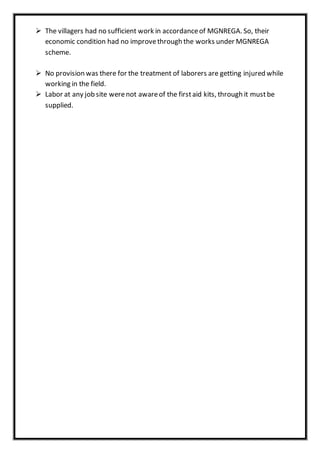  The villagers had no sufficient work in accordanceof MGNREGA. So, their
economic condition had no improvethrough the works under MGNREGA
scheme.
 No provision was there for the treatment of laborers are getting injured while
working in the field.
 Labor at any job site werenot awareof the firstaid kits, through it mustbe
supplied.
 