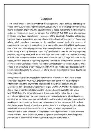 Conclusion
From the above all It can observed that the village Bikna under Bankura district is poor
village till now,awarenessregardinghealth,job,quality of life isnot properlymaintaining
due to the reason of poverty. The education level is not so high among the beneficiaries
under my respondents taken for sample. The MGNREGA Act 2005 aims at enhancing
livelihood security of households in rural areas of the country by Providing at least one
hundred days of guaranteed wage employment in a financial year to every household
whose adult members volunteer to do unskilled manual work. the process of
employment generation is maintained on a sustainable basis. MGNREGA has become
one of the most abused programmes, where everybody who is getting the chance to
make money is making. However now a day’s problem has been increase up regarding
payment, regarding work, now a days 100 days’ work are closed due to some planning
reason. Then somewhere there are the level of continuous 100 days’ work are totally
closed, another problem is regarding payment; somewheretheir payment care not fully
providedto the workersdueto this reasonthe workersfacedverycriticalsituation. Bikna
village is an agriculture proon village, MGNREGA scheme made a good success also the
Scheme providework to the villagers for a long time on the village but now a day it’s not
going too good.
it may be concluded that mostof the beneficiaries of Panchayatdon’t have proper
knowledgeabout the MGNREGA programmeand also panchayathave no proper
information about the payment to be give on to the workers account. Thejob
cardholders don’tget actual wageamount as per MGNREGA. Most of the respondents
do not have proper knowledgeabout the schemes, benefits available, etc. under
MGNREGA. Fromthe personalinterview it also came to the notice that a system
prevails to making money by supervisor, a supervisorcollects somejob cards who are
not attained on the working day but in his job card he attained and takes money for the
working days and imparting the money between worker and supervisor. Job card are
distributed as per the will of panchayatleaders. Hence, it is a big question that whether
MGNREGA is successfulin the studied circle or not, as mixed responses from
beneficiaries has been observed in the present study. If governmentactively monitors
all the activities under MGNREGA, there is a greater possibility that, knowledgeand
perceptions of beneficiaries will change in futuretowards MGNREGA.
 