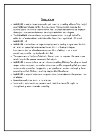 Suggestions
 MGNREGA is a right based approach, so it mustbe providing all benefit to the job
card holders which are right of these persons. Thesuggestion given by the
student social researcher the economic and socialcondition should be improve
through a co-operation between panchayatmembers and villagers.
 The MGNREGA scheme should be proper implemented through fully effort
reflection of various Govt. institutions like Gram Panchayat Block office and
MGNREGA cell.
 MGNREGA scheme is world largest employment providing programme. But this
Act whether properly implemented or not this is only depending on
improvement of social and economic condition of villagers. so, proper
monitoring mustbe required under this Act.
 The awareness of the beneficiaries in this act must be required, the awareness
would help to the people to acquiretheir rights.
 MGNREGA is meant to be a sarkarischemeproviding 100 days’ employmentand
wages to the ruralpoor. somewherethere are problem regarding their payment.
so as a social researcher I suggestto gram panchayatmembers to helping them
providing on their 100 days working paymentin this scheme.
 MGNREGA is wageemployment programmeso the worker mustbe present rate
of Wages.
 Itcreates productiveassets in ruralareas.
 Supervision and monitoring process is exits in this scheme if it might be
strengthening more to works smoothly.
 