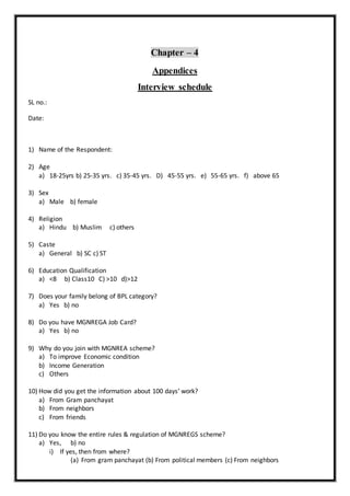 Chapter – 4
Appendices
Interview schedule
SL no.:
Date:
1) Name of the Respondent:
2) Age
a) 18-25yrs b) 25-35 yrs. c) 35-45 yrs. D) 45-55 yrs. e) 55-65 yrs. f) above 65
3) Sex
a) Male b) female
4) Religion
a) Hindu b) Muslim c) others
5) Caste
a) General b) SC c) ST
6) Education Qualification
a) <8 b) Class10 C) >10 d)>12
7) Does your family belong of BPL category?
a) Yes b) no
8) Do you have MGNREGA Job Card?
a) Yes b) no
9) Why do you join with MGNREA scheme?
a) To improve Economic condition
b) Income Generation
c) Others
10) How did you get the information about 100 days’ work?
a) From Gram panchayat
b) From neighbors
c) From friends
11) Do you know the entire rules & regulation of MGNREGS scheme?
a) Yes, b) no
i) If yes, then from where?
(a) From gram panchayat (b) From political members (c) From neighbors
 