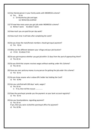 12) Any literate person in your family works with MGNREGS scheme?
a) Yes, b) no
i) Or He/she has job card type:
(a) Skilled (b) unskilled
13) Till now how many years you get job under MGNREGA scheme?
a) Below 7 years b) above 7 years
14) How much you are paid for per day work?
15) How much time it will take after completing the work?
16) Do you know the male/female members should get equal payment?
a) Yes b) no
17) What are the different between your village and your job location?
a) <5 km b) above 5 km
18) Do you get response whether you get job within 15 days from the part of approaching them?
a) Yes, b) no
19) Do you think that anyone receives wages without working under this Scheme?
a) Yes, b) no
20) Have you ever paid any money to any person for getting the job under this scheme?
a) Yes b) no
21) Do you know anyone who is above BPL holder but holding the Card?
a) Yes b) No
22) Are you satisfied with 100 days’ work, wages?
a) Yes, b) no
i) If no, then tell the reason …………….
23) Does the panchayat provide you the payment on your bank account regularly?
a) Yes b) no
24) Are you faced problems regarding payment?
a) Yes, b) no
If yes, then you were visited the panchayat office for payment?
a) Yes, b) No
 