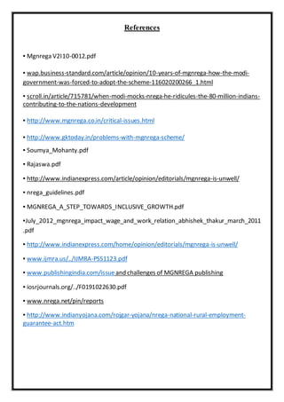References
▪ Mgnrega V2I10-0012.pdf
▪ wap.business-standard.com/article/opinion/10-years-of-mgnrega-how-the-modi-
government-was-forced-to-adopt-the-scheme-116020200266_1.html
▪ scroll.in/article/715781/when-modi-mocks-nrega-he-ridicules-the-80-million-indians-
contributing-to-the-nations-development
▪ http://www.mgnrega.co.in/critical-issues.html
▪ http://www.gktoday.in/problems-with-mgnrega-scheme/
▪ Soumya_Mohanty.pdf
▪ Rajaswa.pdf
▪ http://www.indianexpress.com/article/opinion/editorials/mgnrega-is-unwell/
▪ nrega_guidelines.pdf
▪ MGNREGA_A_STEP_TOWARDS_INCLUSIVE_GROWTH.pdf
▪July_2012_mgnrega_impact_wage_and_work_relation_abhishek_thakur_march_2011
.pdf
▪ http://www.indianexpress.com/home/opinion/editorials/mgnrega-is-unwell/
▪ www.ijmra.us/../IJMRA-PSS1123.pdf
▪ www.publishingindia.com/issueand challenges of MGNREGA publishing
▪ iosrjournals.org/../F0191022630.pdf
▪ www.nrega.net/pin/reports
▪ http://www.indianyojana.com/rojgar-yojana/nrega-national-rural-employment-
guarantee-act.htm
 