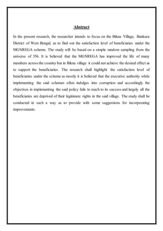 Abstract
In the present research, the researcher intends to focus on the Bikna Village, Bankura
District of West Bengal, as to find out the satisfaction level of beneficiaries under the
MGNREGA scheme. The study will be based on a simple random sampling from the
universe of 356. It is believed that the MGNREGA has improved the life of many
members across the country but in Bikna village it could not achieve the desired effect as
to support the beneficiaries. The research shall highlight the satisfaction level of
beneficiaries under the scheme as mostly it is believed that the executive authority while
implementing the said schemes often indulges into corruption and accordingly the
objectives in implementing the said policy fails to reach to its success and largely all the
beneficiaries are deprived of their legitimate rights in the said village. The study shall be
conducted in such a way as to provide with some suggestions for incorporating
improvements.
 