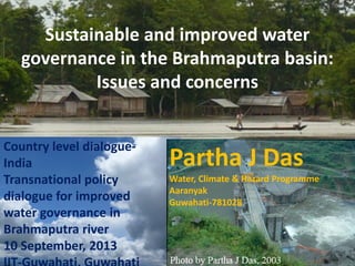 Sustainable and improved water
governance in the Brahmaputra basin:
Issues and concerns
Country level dialogueIndia
Water, Climate & Hazard Programme
Transnational policy
Partha J Das
Water, Climate improved
dialogue forand Hazard Programme Aaranyak
Guwahati-781028
AARANYAK
water governance in
Guwahati-781 028,
Brahmaputra river Assam
Email: partha@aaranyak.org
10 September, 2013
www.aaranyak.org

Partha J Das

 