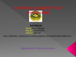 CENTRAL UNIVERSITY OF
JHARKHAND
Submitted by
Name:-Partha Mandal
Reg No:-21260402021
Session:-2021-23
Topic: Digitization, type(hands on,online,projection and transformation,RMS error
Department of Geo-informatics
 