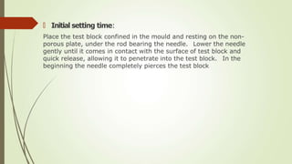 🠶 Initial setting time:
Place the test block confined in the mould and resting on the non-
porous plate, under the rod bearing the needle. Lower the needle
gently until it comes in contact with the surface of test block and
quick release, allowing it to penetrate into the test block. In the
beginning the needle completely pierces the test block
 