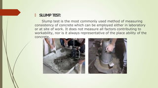 🠶 SLUMP TEST:
Slump test is the most commonly used method of measuring
consistency of concrete which can be employed either in laboratory
or at site of work. It does not measure all factors contributing to
workability, nor is it always representative of the place ability of the
concrete.
 