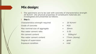 Mix design:
🠶 The specimens are to be cast with concrete of characteristics strength
20 N/mm2 .the physical properties of constituent materials are
investigated and presented as follows.
🠶 Step 1:
Characteristics strength required = 20 N/mm2
Grade of concrete = M20
Max nominal size of aggregate = 20mm
Max water cement ratio = 0.55
Min cement content = 300kg/m3
Max water cement content = 77mm (slump)
Degree of supervision = good
Exposure condition = mild
 