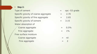 🠶 Step 2:
Type of cement = opc -53 grade
Specific gravity of coarse aggregate = 2.70
Specific gravity of fine aggregate = 2.65
Specific gravity of cement = 3.15
Water absorption of
Coarse aggregate = 0.5%
Fine aggregate = 1%
Free surface moisture
Coarse aggregate = nil
Fine aggregate = 2
 