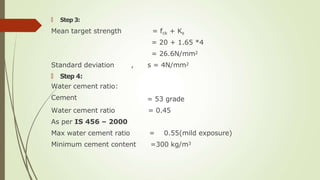🠶 Step 3:
Mean target strength = fck + Ks
= 20 + 1.65 *4
= 26.6N/mm2
, s = 4N/mm2
= 53 grade
= 0.45
Standard deviation
🠶 Step 4:
Water cement ratio:
Cement
Water cement ratio
As per IS 456 – 2000
Max water cement ratio
Minimum cement content
= 0.55(mild exposure)
=300 kg/m3
 