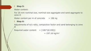 🠶 Step 5:
Water content:
For 20 mm nominal size, nominal size aggregate and sand aggregate to
zone-II
Water content per m of concrete = 186 kg
🠶 Step 6:
Adjustments of w/c ratio, compaction factor and sand belonging to zone
II
Required water content = [186*(6/100)}
= 197.16 kg/m3
 