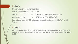 🠶 Step 7:
Determination of cement content
Water cement ratio
Water
Cement content
= 0.55
= 197.16 *0.95 = 187.302 kg /m3
= 187.302/0.55= 356kg/m3
From table no s IS 456 minimum cement content =300 kg/m3 < 356
kg/m3
🠶 Step 8:
Proportion of volume of coarse aggregate corresponding to 20mm size
aggregate and fine aggregate zone I for water – cement ratio of 0.45 to
0.60
 