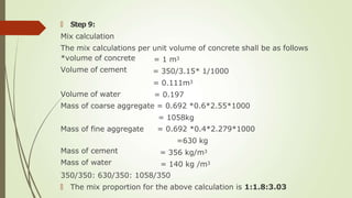 🠶 Step 9:
Mix calculation
The mix calculations per unit volume of concrete shall be as follows
*volume of concrete
Volume of cement
Volume of water
= 1 m3
= 350/3.15* 1/1000
= 0.111m3
= 0.197
Mass of coarse aggregate = 0.692 *0.6*2.55*1000
= 1058kg
Mass of fine aggregate
Mass of cement
Mass of water
= 0.692 *0.4*2.279*1000
=630 kg
= 356 kg/m3
= 140 kg /m3
350/350: 630/350: 1058/350
🠶 The mix proportion for the above calculation is 1:1.8:3.03
 