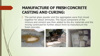 MANUFACTURE OF FRESH CONCRETE
CASTING AND CURING:
🠶 The partial glass powder and the aggregates were first mixed
together for about 3minutes. The liquid component of the
mixture and cement was then added to the dry materials and the
mixing continued for further about 4min to manufacture the
fresh concrete.
 
