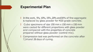 Experimental Plan
🠶 In this work, 5%,10%,15%,20% and30% of fine aggregate
is replaced by glass powder for M20 grade concrete.
🠶 Cube specimens of size 150 mm x 150 mm x 150 mm
were casted for different proportions with glass powder
and compared with the properties of concrete
prepared without glass powder (control mix).
🠶 Compression test was performed on the concrete after
7,14 and 28 days of curing.
 