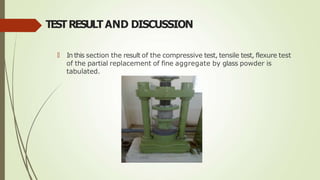 TESTRESULTAND DISCUSSION
🠶 In this section the result of the compressive test, tensile test, flexure test
of the partial replacement of fine aggregate by glass powder is
tabulated.
 