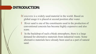 INTRODUCTION:
🠶Concrete is a widely used material in the world. Based on
global usage it is placed at second position after water.
🠶 River sand is one of the constituents used in the production of
conventional concrete has become highly expensive and also
scare.
🠶 In the backdrop of such a bleak atmosphere, there is a large
demand for alternative materials from industrial waste. Some
alternative materials have already been used as a part of natural
sand.
 