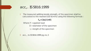 acc,. IS5816:1999
🠶 The measured splitting tensile strength, of the specimen shall be
calculated to the nearest 0.05 N/mm2 using the following formula :
fck=(2p)/(πdl)
Where P =applied load
D =diameter of the specimen
L =length of the specimen
🠶 acc., to IS5816:1999 pg.no.3
 