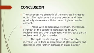 CONCLUSION
🠶 The compressive strength of the concrete increases
up to 15% replacement of glass powder and then
gradually decreases with increase of glass powder
content.
🠶
🠶
Along with compressive strength, the flexural
strength of the concrete increases up to 20%
replacement and then decreases with increase partial
replacement of glass powder.
The split tensile strength of the concrete
increase up to 15% replacement of glass powder and
decreases with further increase in glass powder.
 