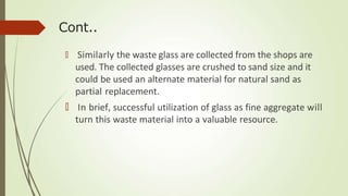 Cont..
🠶 Similarly the waste glass are collected from the shops are
used. The collected glasses are crushed to sand size and it
could be used an alternate material for natural sand as
partial replacement.
🠶 In brief, successful utilization of glass as fine aggregate will
turn this waste material into a valuable resource.
 