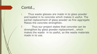 Contd.,
🠶
🠶
Thus waste glasses are made in to glass powder
and loaded in to concrete which makes it useful. The
partial replacement of glass powder as fine aggregate
Makes the concrete strengthen.
Thus our project states that concrete can be
strengthen by glass powder replacement , which
makes the waste in to useful, so the waste materials
made in to use.
 
