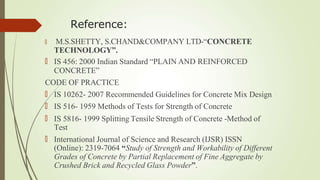 Reference:
🠶 M.S.SHETTY, S.CHAND&COMPANY LTD-“CONCRETE
TECHNOLOGY”.
🠶 IS 456: 2000 Indian Standard “PLAIN AND REINFORCED
CONCRETE”
CODE OF PRACTICE
🠶 IS 10262- 2007 Recommended Guidelines for Concrete Mix Design
🠶 IS 516- 1959 Methods of Tests for Strength of Concrete
🠶 IS 5816- 1999 Splitting Tensile Strength of Concrete -Method of
Test
🠶 International Journal of Science and Research (IJSR) ISSN
(Online): 2319-7064 “Study of Strength and Workability of Different
Grades of Concrete by Partial Replacement of Fine Aggregate by
Crushed Brick and Recycled Glass Powder”.
 