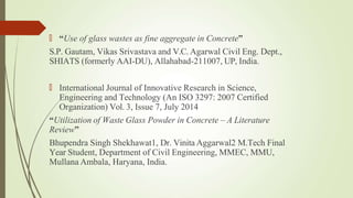 🠶 “Use of glass wastes as fine aggregate in Concrete”
S.P. Gautam, Vikas Srivastava and V.C. Agarwal Civil Eng. Dept.,
SHIATS (formerly AAI-DU), Allahabad-211007, UP, India.
🠶 International Journal of Innovative Research in Science,
Engineering and Technology (An ISO 3297: 2007 Certified
Organization) Vol. 3, Issue 7, July 2014
“Utilization of Waste Glass Powder in Concrete – A Literature
Review”
Bhupendra Singh Shekhawat1, Dr. Vinita Aggarwal2 M.Tech Final
Year Student, Department of Civil Engineering, MMEC, MMU,
Mullana Ambala, Haryana, India.
 