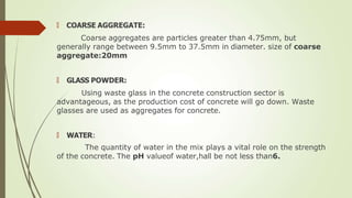 🠶 COARSE AGGREGATE:
Coarse aggregates are particles greater than 4.75mm, but
generally range between 9.5mm to 37.5mm in diameter. size of coarse
aggregate:20mm
🠶 GLASS POWDER:
Using waste glass in the concrete construction sector is
advantageous, as the production cost of concrete will go down. Waste
glasses are used as aggregates for concrete.
🠶 WATER:
The quantity of water in the mix plays a vital role on the strength
of the concrete. The pH valueof water,hall be not less than6.
 