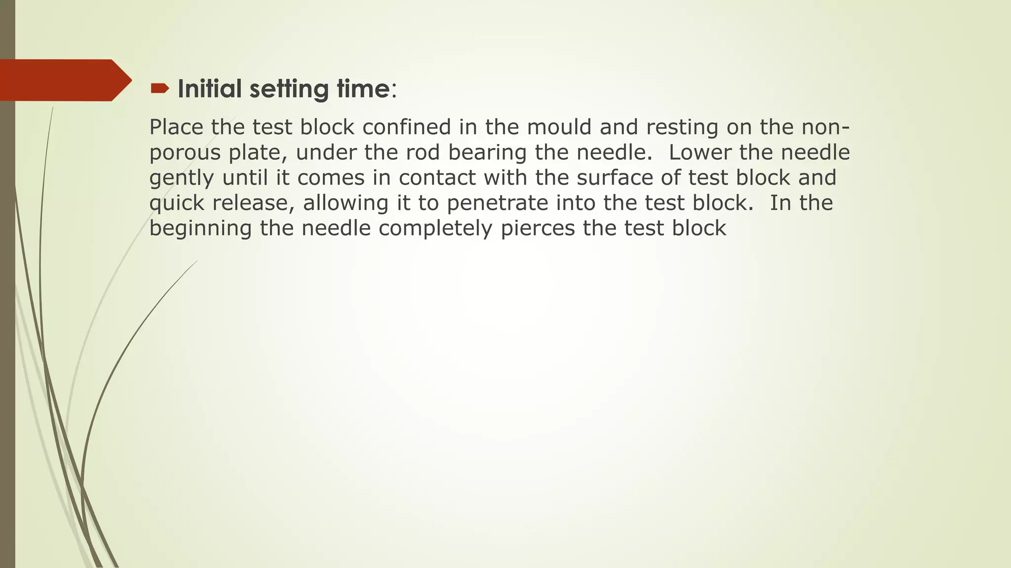  Initial setting time:
Place the test block confined in the mould and resting on the non-
porous plate, under the rod bearing the needle. Lower the needle
gently until it comes in contact with the surface of test block and
quick release, allowing it to penetrate into the test block. In the
beginning the needle completely pierces the test block
 