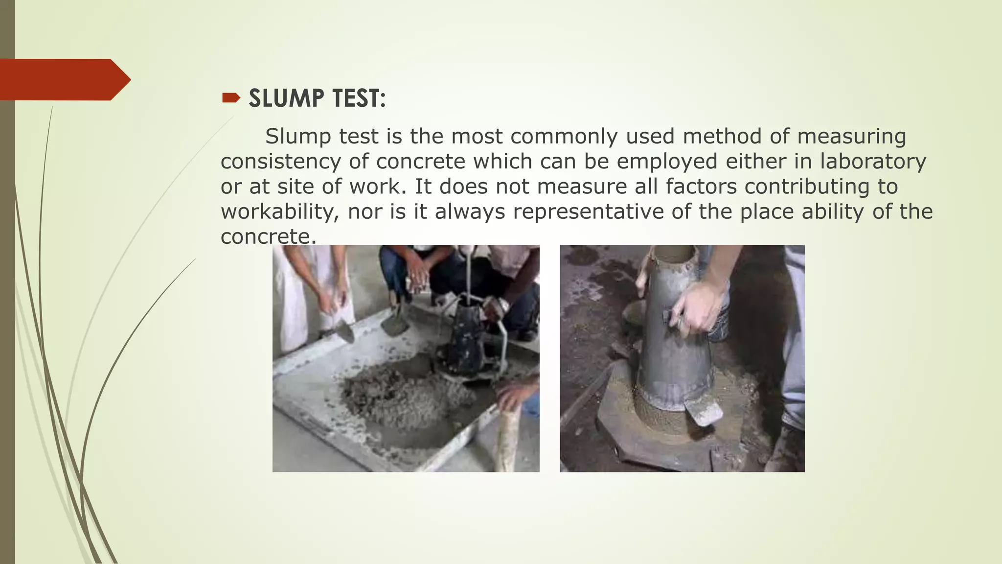  SLUMP TEST:
Slump test is the most commonly used method of measuring
consistency of concrete which can be employed either in laboratory
or at site of work. It does not measure all factors contributing to
workability, nor is it always representative of the place ability of the
concrete.
 